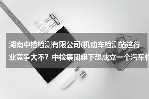 湖南中检检测有限公司(机动车检测站这行业竞争大不？中检集团旗下想成立一个汽车检测有限公司。有发展前途吗？)