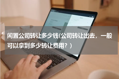 闲置公司转让多少钱(公司转让出去，一般可以拿到多少转让费用？)