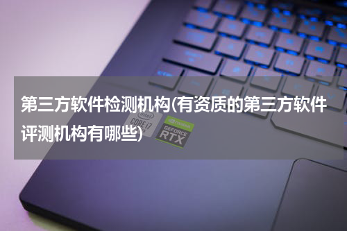 第三方软件检测机构(有资质的第三方软件评测机构有哪些)