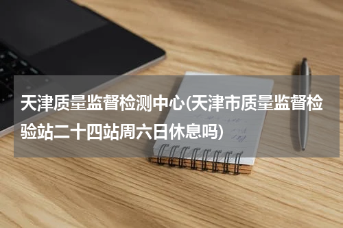 天津质量监督检测中心(天津市质量监督检验站二十四站周六日休息吗)