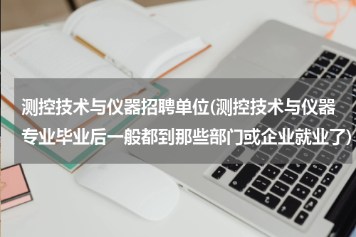 测控技术与仪器招聘单位(测控技术与仪器专业毕业后一般都到那些部门或企业就业了)