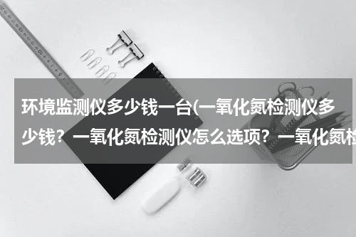 环境监测仪多少钱一台(一氧化氮检测仪多少钱？一氧化氮检测仪怎么选项？一氧化氮检测仪厂家那些好？)