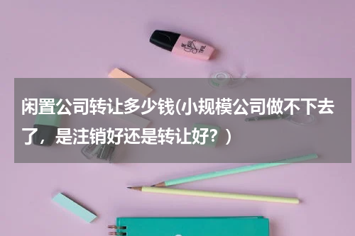 闲置公司转让多少钱(小规模公司做不下去了，是注销好还是转让好？)