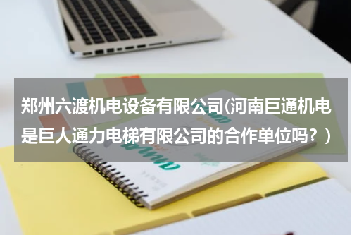 郑州六渡机电设备有限公司(河南巨通机电是巨人通力电梯有限公司的合作单位吗？)