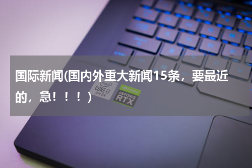 国际新闻(国内外重大新闻15条，要最近的，急！！！)