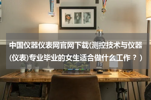 中国仪器仪表网官网下载(测控技术与仪器(仪表)专业毕业的女生适合做什么工作 ？)