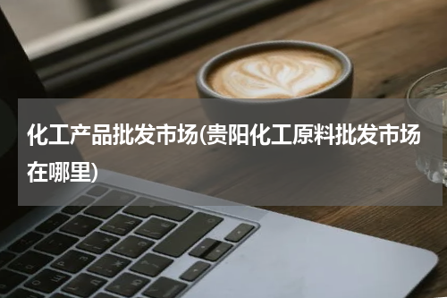 化工产品批发市场(贵阳化工原料批发市场在哪里)