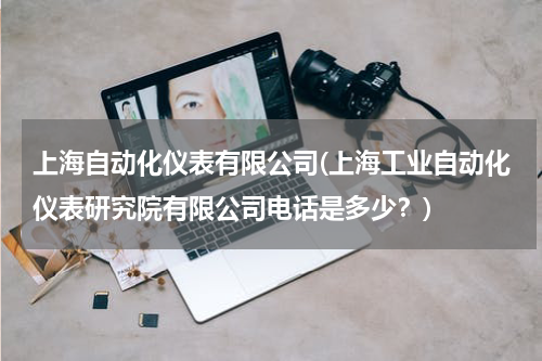 上海自动化仪表有限公司(上海工业自动化仪表研究院有限公司电话是多少？)