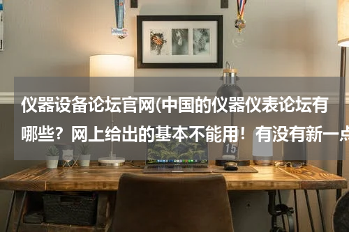 仪器设备论坛官网(中国的仪器仪表论坛有哪些？网上给出的基本不能用！有没有新一点好一点的？)