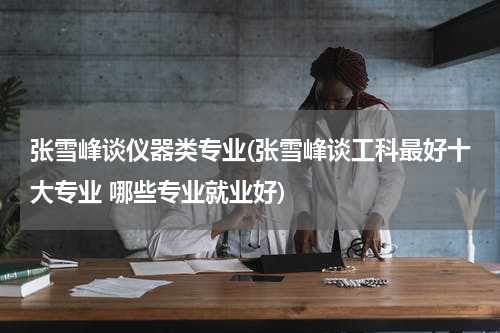 张雪峰谈仪器类专业(张雪峰谈工科最好十大专业 哪些专业就业好)