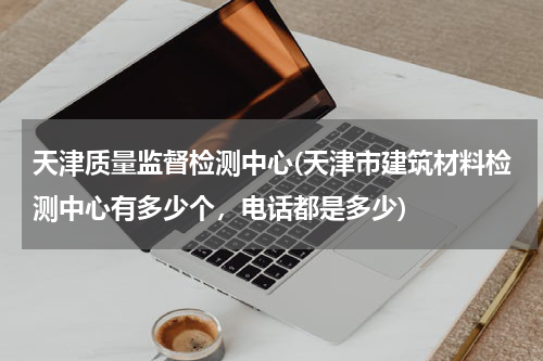 天津质量监督检测中心(天津市建筑材料检测中心有多少个，电话都是多少)