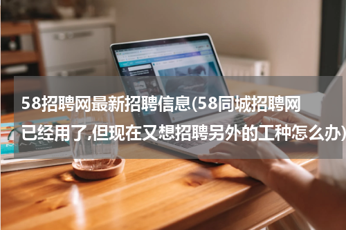 58招聘网最新招聘信息(58同城招聘网已经用了,但现在又想招聘另外的工种怎么办)