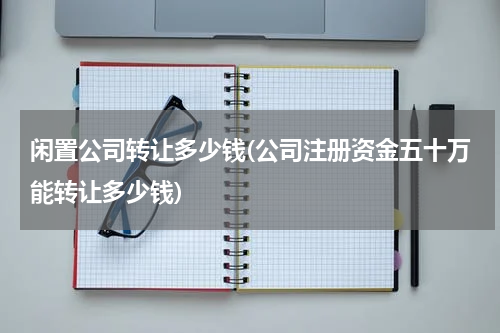 闲置公司转让多少钱(公司注册资金五十万能转让多少钱)