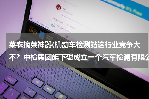 菜农摘菜神器(机动车检测站这行业竞争大不？中检集团旗下想成立一个汽车检测有限公司。有发展前途吗？)