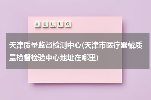 天津质量监督检测中心(天津市医疗器械质量检督检验中心地址在哪里)