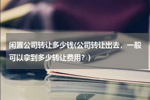 闲置公司转让多少钱(公司转让出去，一般可以拿到多少转让费用？)