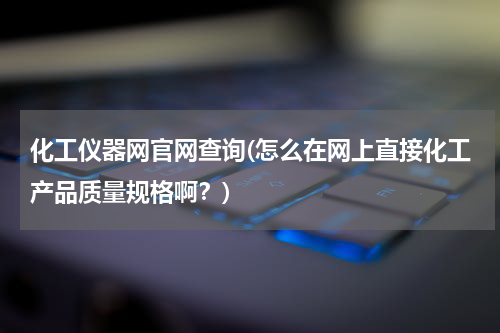 化工仪器网官网查询(怎么在网上直接化工产品质量规格啊？)