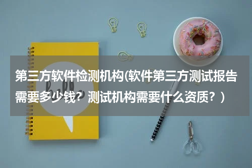 第三方软件检测机构(软件第三方测试报告需要多少钱？测试机构需要什么资质？)
