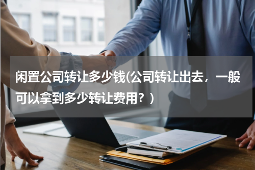 闲置公司转让多少钱(公司转让出去，一般可以拿到多少转让费用？)