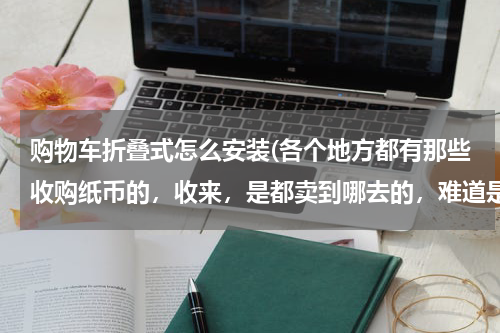 购物车折叠式怎么安装(各个地方都有那些收购纸币的，收来，是都卖到哪去的，难道是真的自己收藏的吗？)
