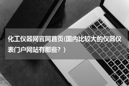 化工仪器网官网首页(国内比较大的仪器仪表门户网站有那些？)