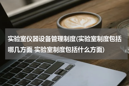 实验室仪器设备管理制度(实验室制度包括哪几方面 实验室制度包括什么方面)