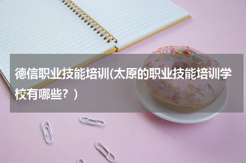 德信职业技能培训(太原的职业技能培训学校有哪些？)
