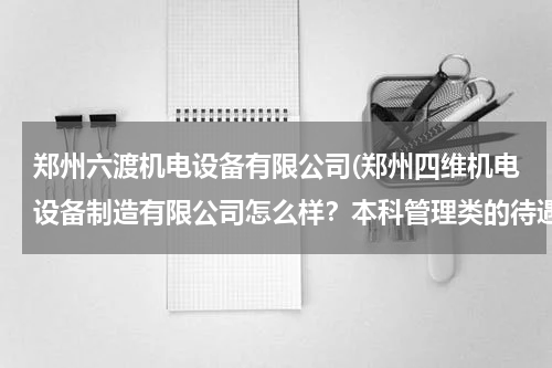 郑州六渡机电设备有限公司(郑州四维机电设备制造有限公司怎么样？本科管理类的待遇如何？最重要的事个人发展前景怎么样啊？)