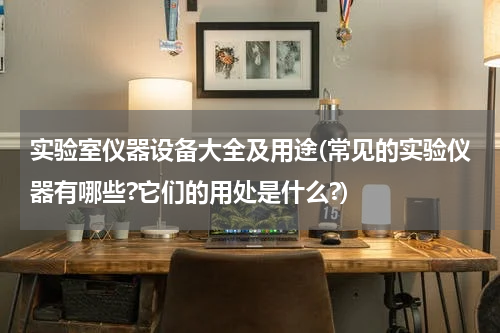 实验室仪器设备大全及用途(常见的实验仪器有哪些?它们的用处是什么?)