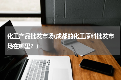 化工产品批发市场(成都的化工原料批发市场在哪里？)