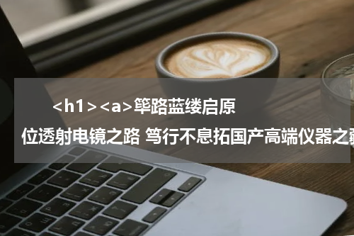       <h1><a>筚路蓝缕启原位透射电镜之路 笃行不息拓国产高端仪器之疆</a></h1>      <div style="text-align:right;font-family:'Arial';font-size:18px;margin-top:5px">——访厦门超新芯科技有限公司创始人廖洪钢</div>      