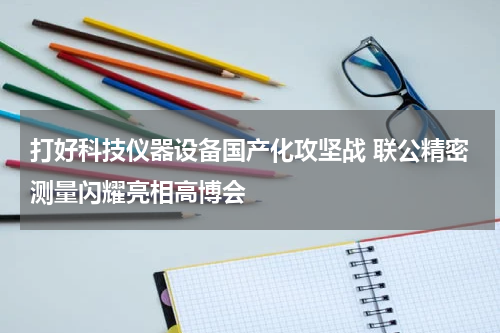 打好科技仪器设备国产化攻坚战 联公精密测量闪耀亮相高博会