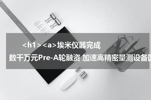       <h1><a>埃米仪器完成数千万元Pre-A轮融资 加速高精密量测设备国产替代</a></h1>            