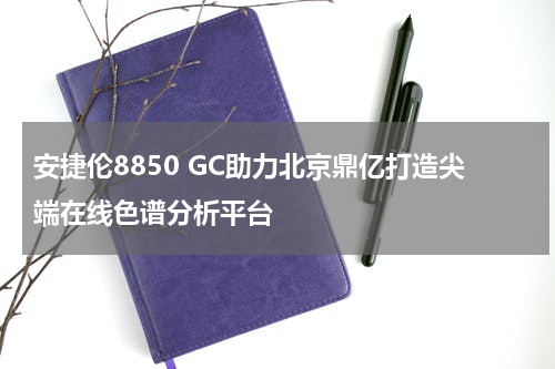 安捷伦8850 GC助力北京鼎亿打造尖端在线色谱分析平台