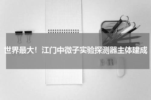 世界最大！江门中微子实验探测器主体建成
