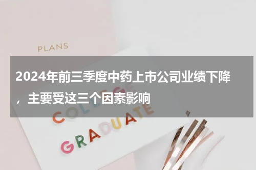 2024年前三季度中药上市公司业绩下降，主要受这三个因素影响