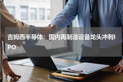 吉姆西半导体：国内再制造设备龙头冲刺IPO