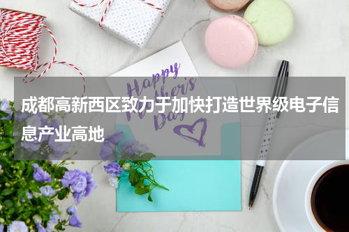 成都高新西区致力于加快打造世界级电子信息产业高地