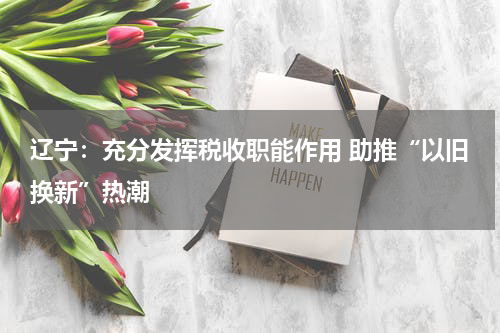 辽宁：充分发挥税收职能作用 助推“以旧换新”热潮