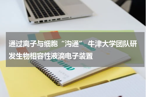 通过离子与细胞“沟通” 牛津大学团队研发生物相容性液滴电子装置