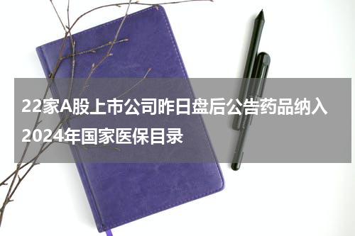 22家A股上市公司昨日盘后公告药品纳入2024年国家医保目录