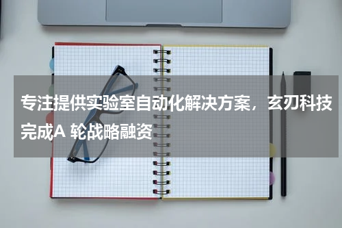 专注提供实验室自动化解决方案，玄刃科技完成A 轮战略融资