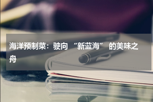 海洋预制菜：驶向 “新蓝海” 的美味之舟