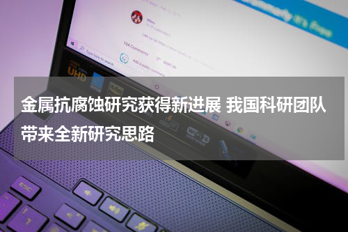 金属抗腐蚀研究获得新进展 我国科研团队带来全新研究思路