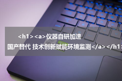       <h1><a>仪器自研加速国产替代 技术创新赋能环境监测</a></h1>      <div style="text-align:right;font-family:'Arial';font-size:18px;margin-top:5px">——访皖仪科技副总工程师阎杰</div>      