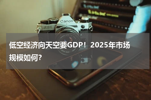 低空经济向天空要GDP！2025年市场规模如何？