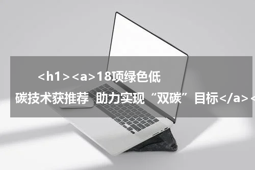       <h1><a>18项绿色低碳技术获推荐  助力实现“双碳”目标</a></h1>            