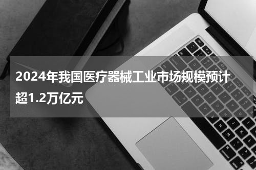 2024年我国医疗器械工业市场规模预计超1.2万亿元