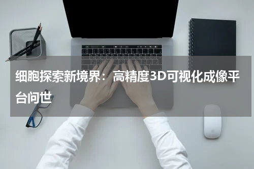 细胞探索新境界：高精度3D可视化成像平台问世