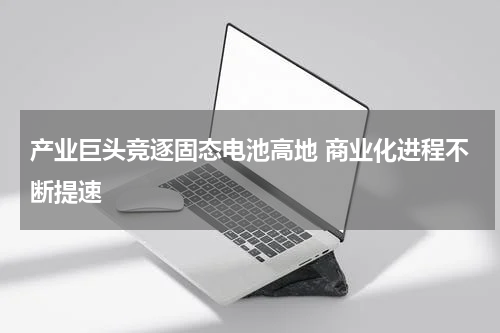产业巨头竞逐固态电池高地 商业化进程不断提速